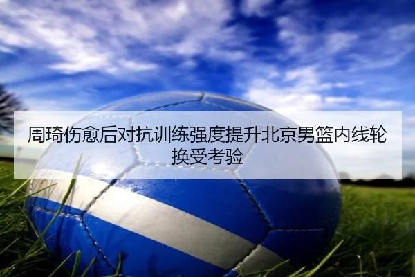 周琦伤愈后对抗训练强度提升北京男篮内线轮换受考验 | jingbaoboSPORTS
